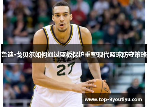 鲁迪·戈贝尔如何通过篮板保护重塑现代篮球防守策略
