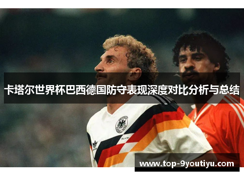 卡塔尔世界杯巴西德国防守表现深度对比分析与总结