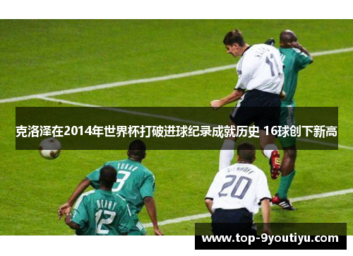 克洛泽在2014年世界杯打破进球纪录成就历史 16球创下新高