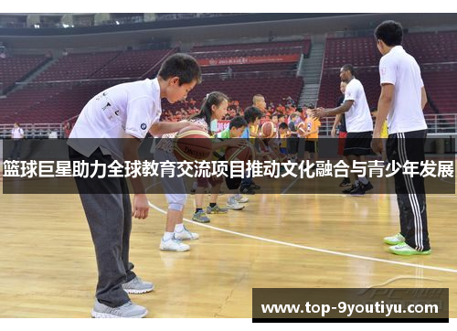 篮球巨星助力全球教育交流项目推动文化融合与青少年发展