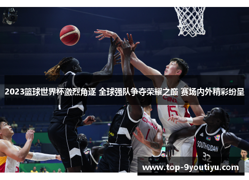 2023篮球世界杯激烈角逐 全球强队争夺荣耀之巅 赛场内外精彩纷呈