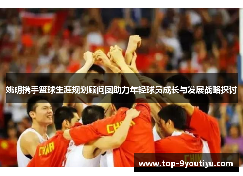 姚明携手篮球生涯规划顾问团助力年轻球员成长与发展战略探讨
