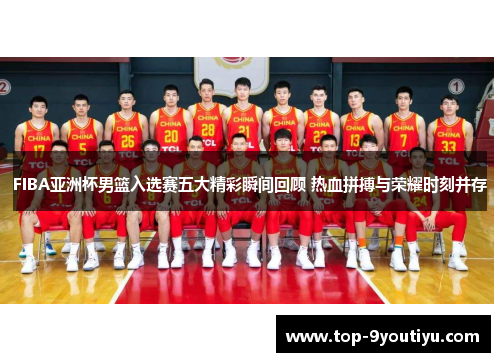 FIBA亚洲杯男篮入选赛五大精彩瞬间回顾 热血拼搏与荣耀时刻并存