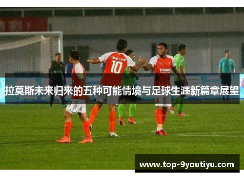 拉莫斯未来归来的五种可能情境与足球生涯新篇章展望